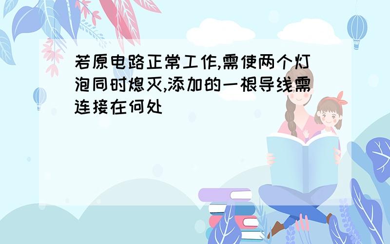 若原电路正常工作,需使两个灯泡同时熄灭,添加的一根导线需连接在何处