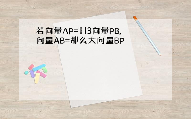 若向量AP=1|3向量PB,向量AB=那么大向量BP