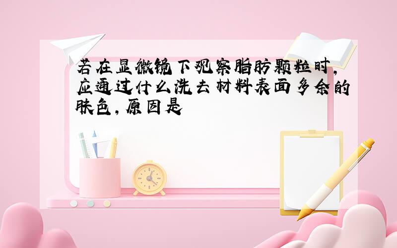 若在显微镜下观察脂肪颗粒时,应通过什么洗去材料表面多余的肤色,原因是