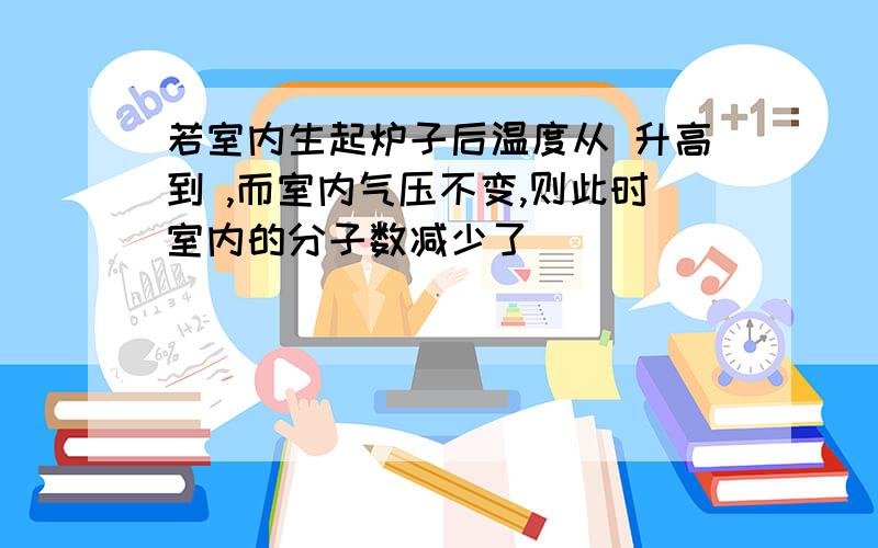 若室内生起炉子后温度从 升高到 ,而室内气压不变,则此时室内的分子数减少了