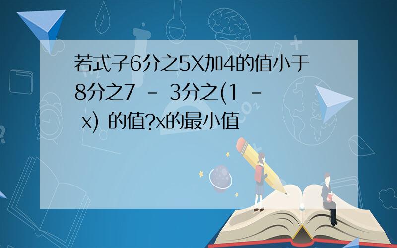 若式子6分之5X加4的值小于8分之7 - 3分之(1 - x) 的值?x的最小值