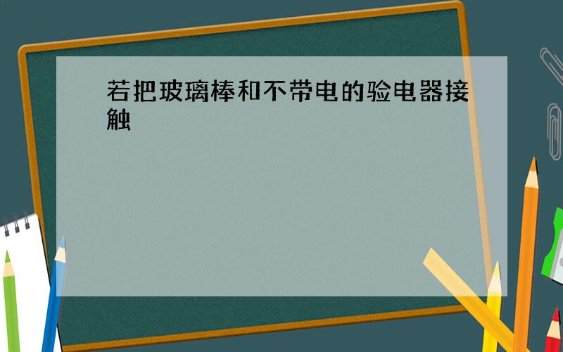 若把玻璃棒和不带电的验电器接触