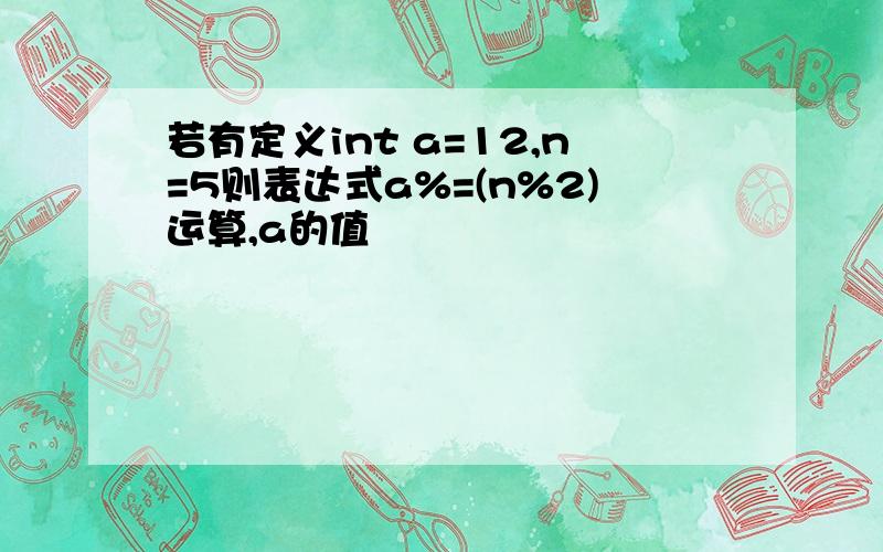 若有定义int a=12,n=5则表达式a%=(n%2)运算,a的值