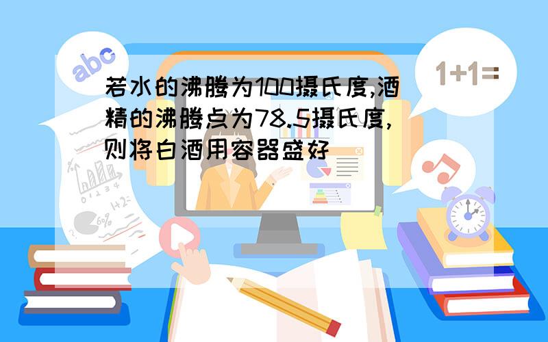 若水的沸腾为100摄氏度,酒精的沸腾点为78.5摄氏度,则将白酒用容器盛好