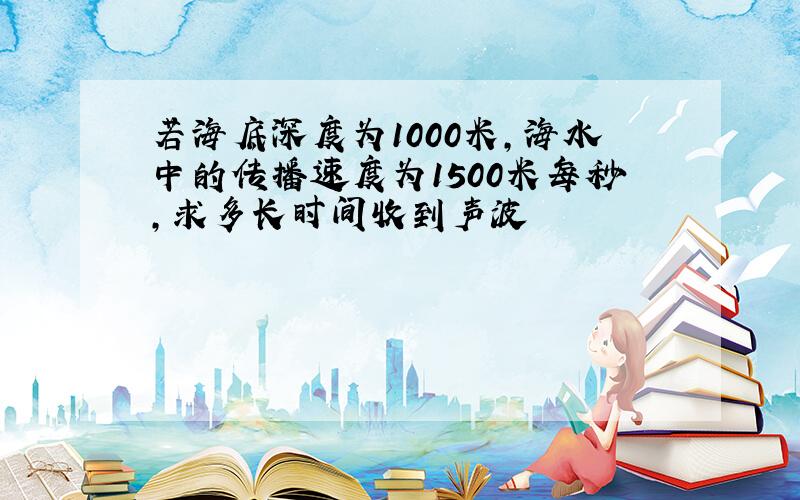 若海底深度为1000米,海水中的传播速度为1500米每秒,求多长时间收到声波