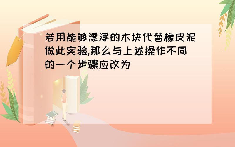 若用能够漂浮的木块代替橡皮泥做此实验,那么与上述操作不同的一个步骤应改为