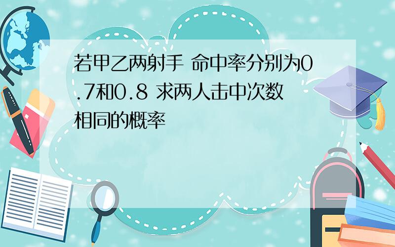 若甲乙两射手 命中率分别为0.7和0.8 求两人击中次数相同的概率