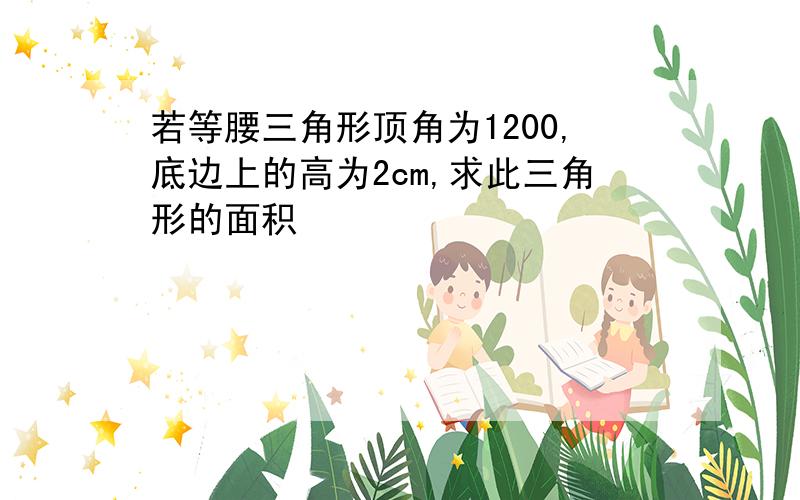 若等腰三角形顶角为1200,底边上的高为2cm,求此三角形的面积