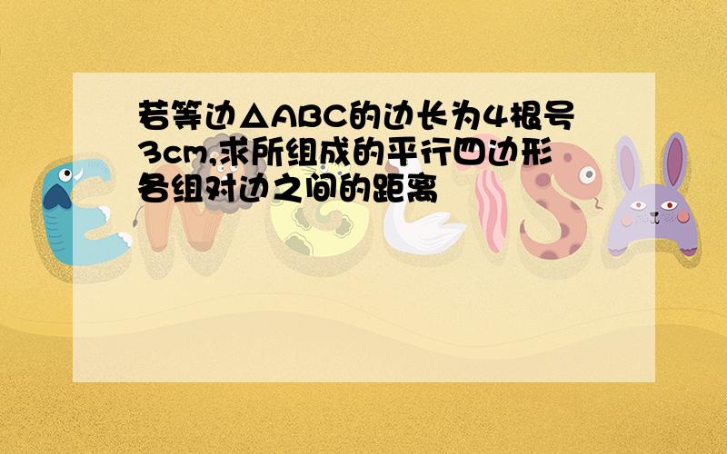 若等边△ABC的边长为4根号3cm,求所组成的平行四边形各组对边之间的距离