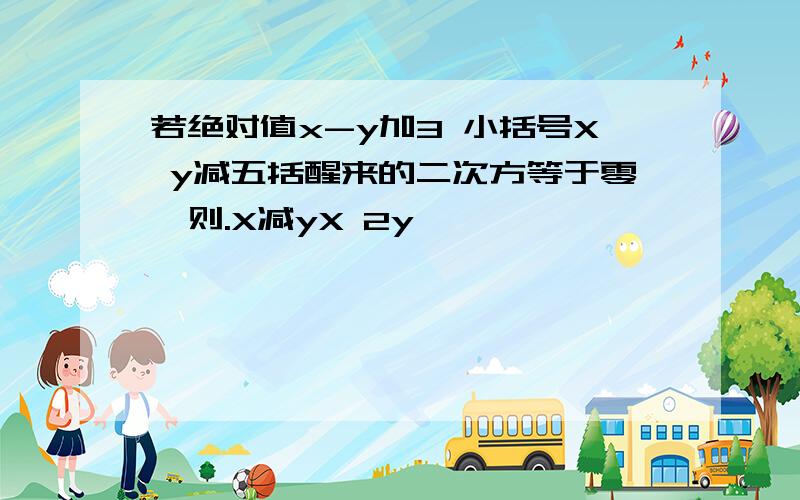 若绝对值x-y加3 小括号X y减五括醒来的二次方等于零,则.X减yX 2y