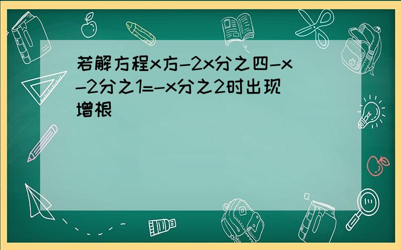 若解方程x方-2x分之四-x-2分之1=-x分之2时出现增根