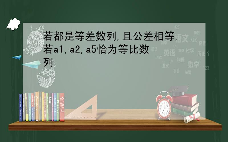 若都是等差数列,且公差相等,若a1,a2,a5恰为等比数列