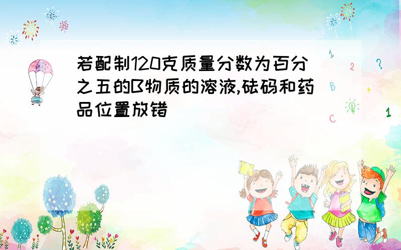 若配制120克质量分数为百分之五的B物质的溶液,砝码和药品位置放错