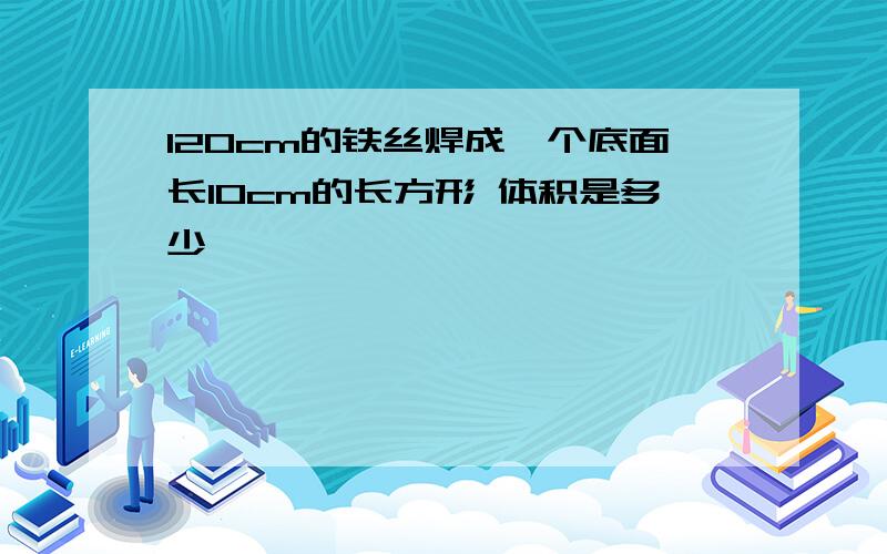 120cm的铁丝焊成一个底面长10cm的长方形 体积是多少