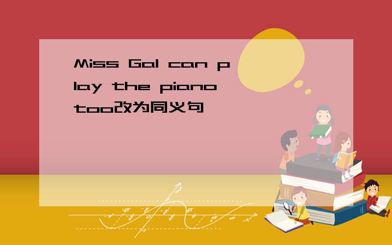 Miss Gal can play the piano too改为同义句