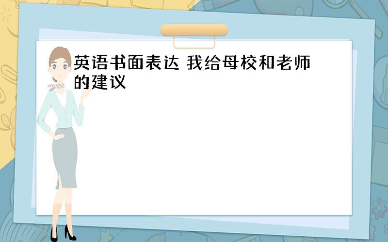 英语书面表达 我给母校和老师的建议