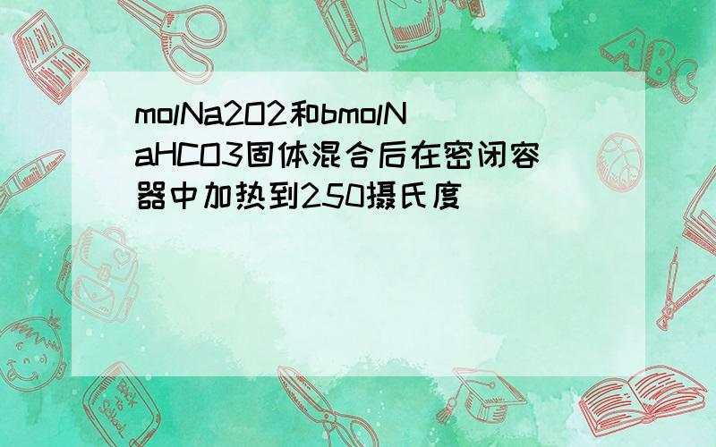 molNa2O2和bmolNaHCO3固体混合后在密闭容器中加热到250摄氏度