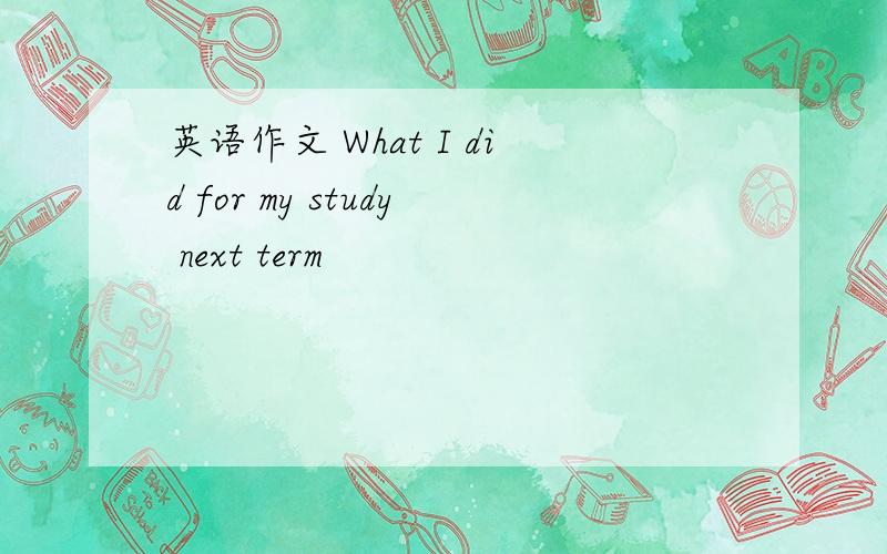 英语作文 What I did for my study next term