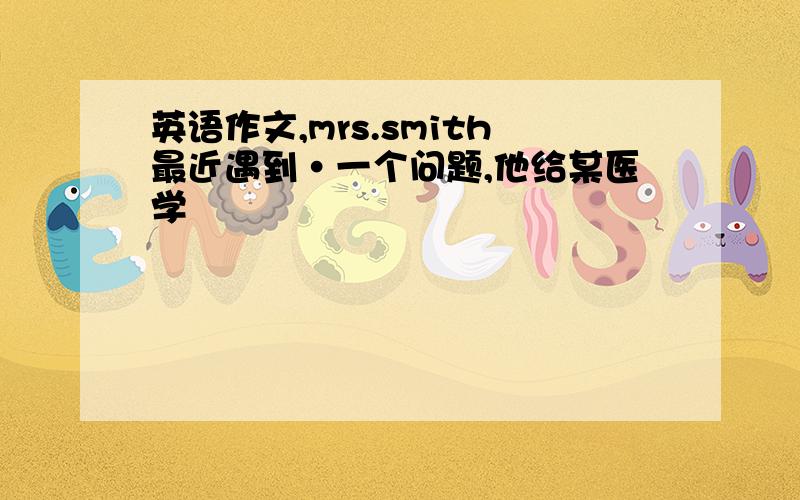 英语作文,mrs.smith最近遇到·一个问题,他给某医学