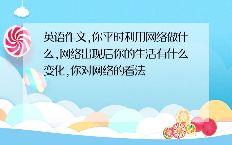 英语作文,你平时利用网络做什么,网络出现后你的生活有什么变化,你对网络的看法