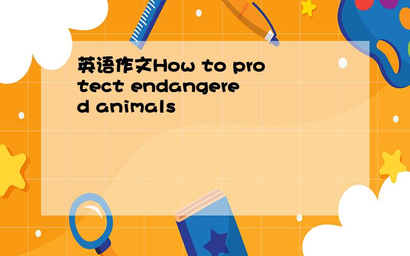 英语作文How to protect endangered animals