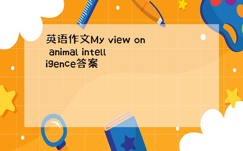 英语作文My view on animal intelligence答案