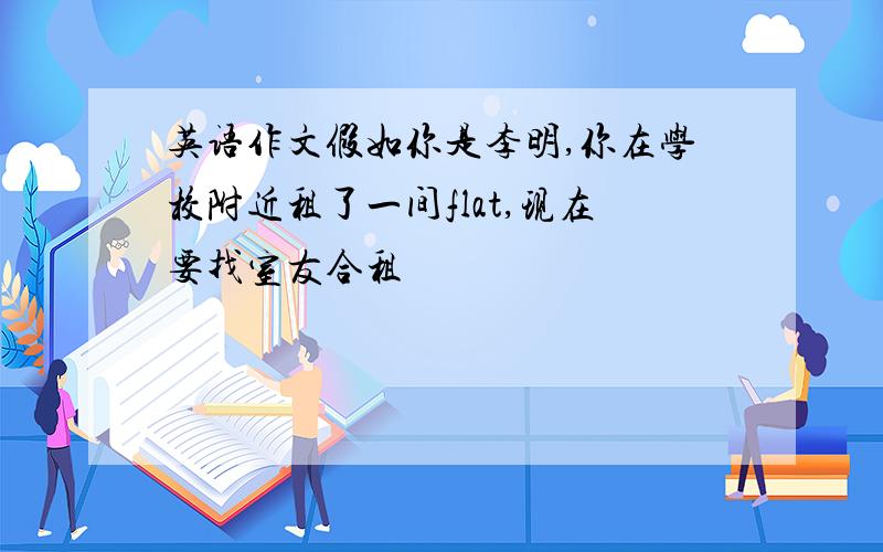 英语作文假如你是李明,你在学校附近租了一间flat,现在要找室友合租