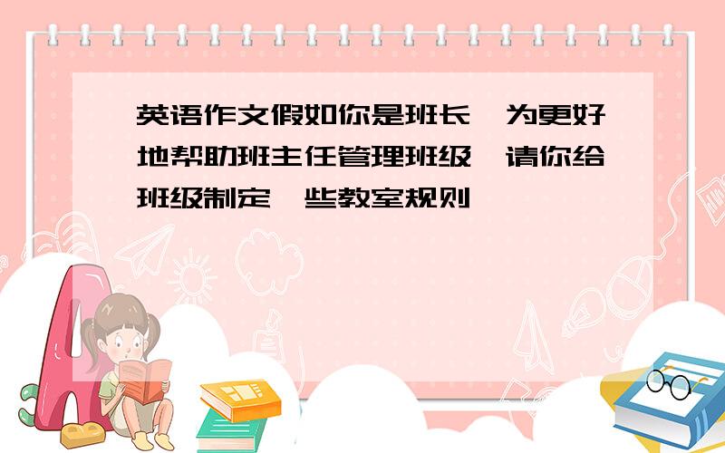 英语作文假如你是班长,为更好地帮助班主任管理班级,请你给班级制定一些教室规则