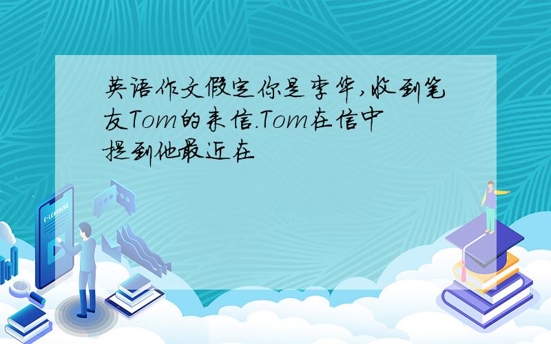 英语作文假定你是李华,收到笔友Tom的来信.Tom在信中提到他最近在