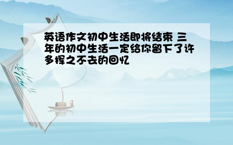 英语作文初中生活即将结束 三年的初中生活一定给你留下了许多挥之不去的回忆