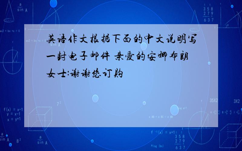 英语作文根据下面的中文说明写一封电子邮件 亲爱的安娜布朗女士:谢谢您订购