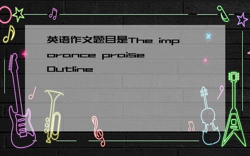 英语作文题目是The imporance praise Outline