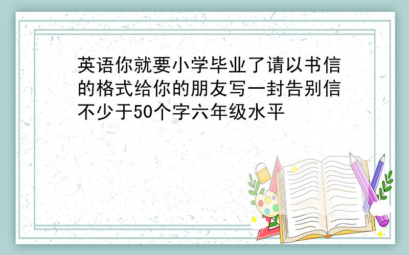 英语你就要小学毕业了请以书信的格式给你的朋友写一封告别信不少于50个字六年级水平