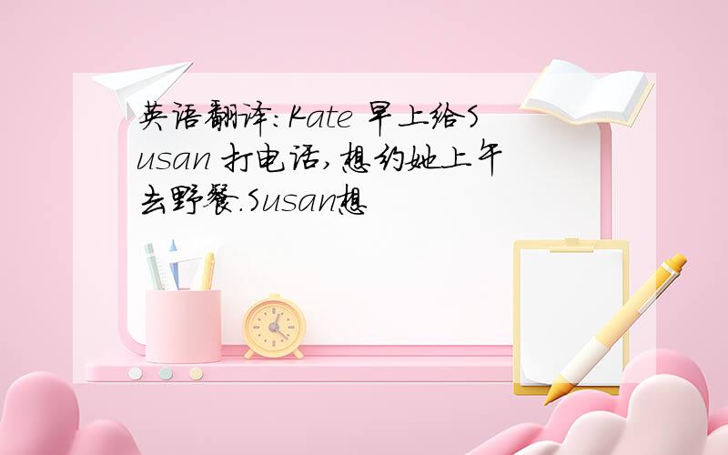 英语翻译:Kate 早上给Susan 打电话,想约她上午去野餐.Susan想