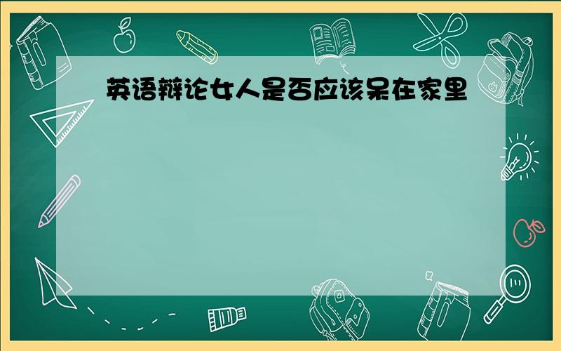 英语辩论女人是否应该呆在家里