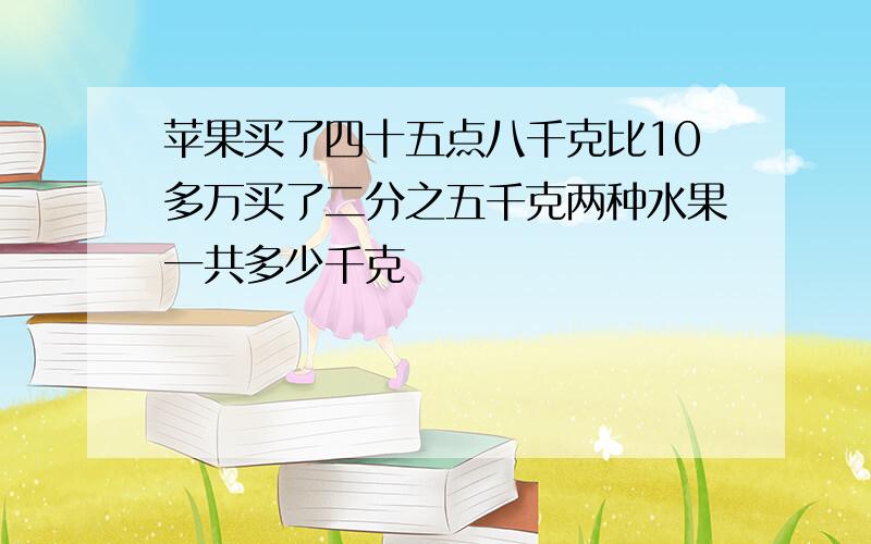 苹果买了四十五点八千克比10多万买了二分之五千克两种水果一共多少千克