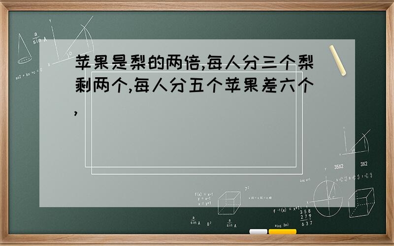 苹果是梨的两倍,每人分三个梨剩两个,每人分五个苹果差六个,