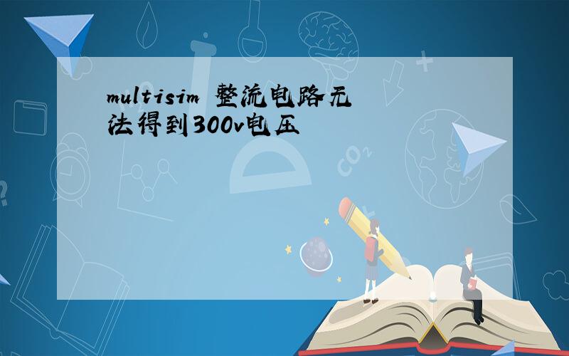 multisim 整流电路无法得到300v电压