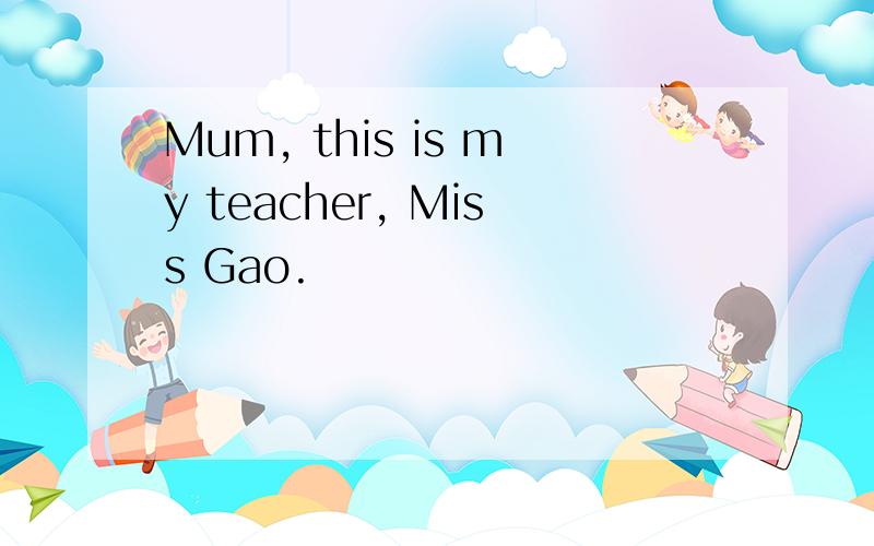 Mum, this is my teacher, Miss Gao.