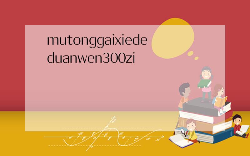 mutonggaixiededuanwen300zi