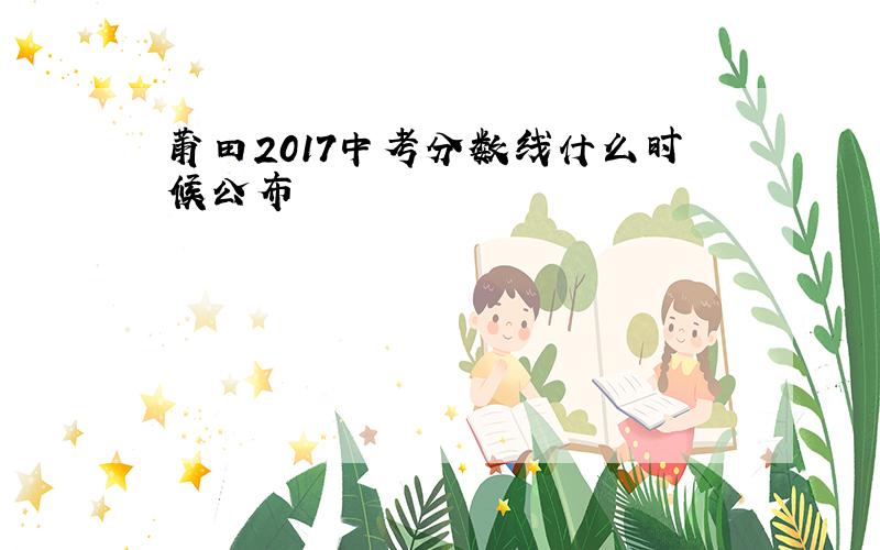 莆田2017中考分数线什么时候公布