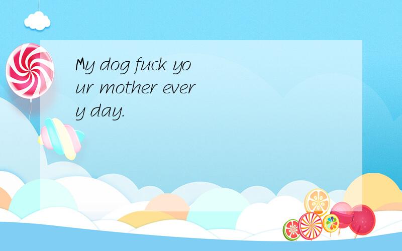 My dog fuck your mother every day.