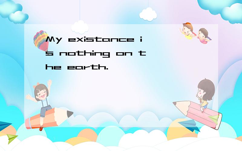 My existance is nothing on the earth.