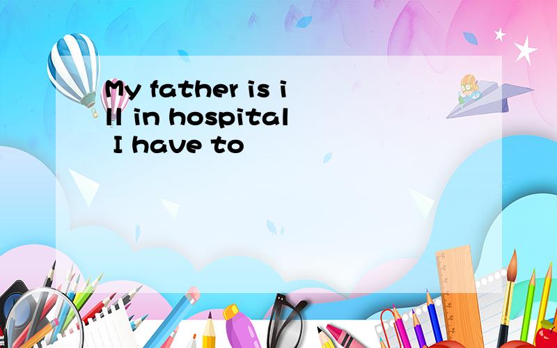 My father is ill in hospital I have to