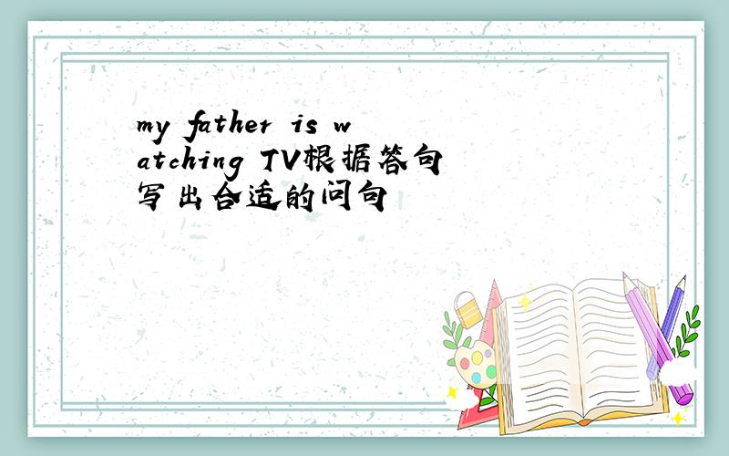 my father is watching TV根据答句写出合适的问句