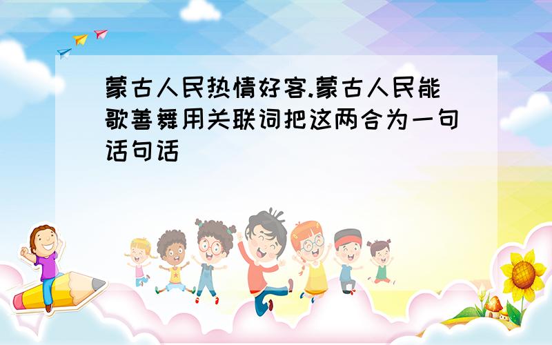 蒙古人民热情好客.蒙古人民能歌善舞用关联词把这两合为一句话句话