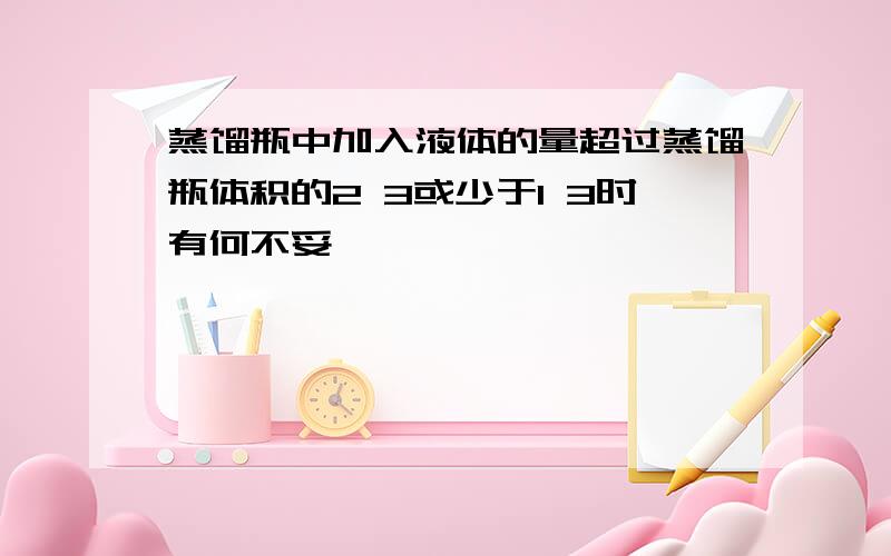 蒸馏瓶中加入液体的量超过蒸馏瓶体积的2 3或少于1 3时有何不妥