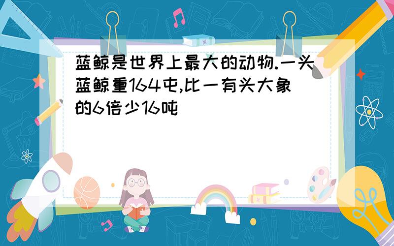 蓝鲸是世界上最大的动物.一头蓝鲸重164屯,比一有头大象的6倍少16吨