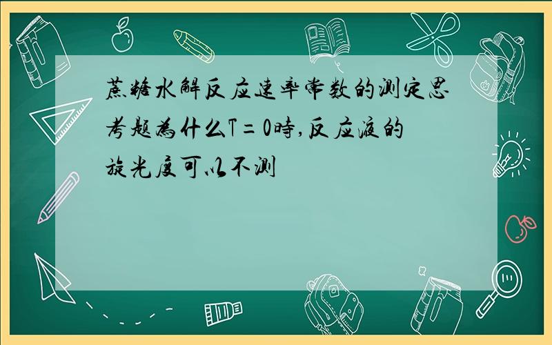 蔗糖水解反应速率常数的测定思考题为什么T=0时,反应液的旋光度可以不测