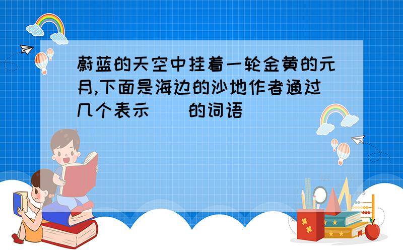 蔚蓝的天空中挂着一轮金黄的元月,下面是海边的沙地作者通过几个表示()的词语)